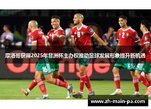 摩洛哥获得2025年非洲杯主办权推动足球发展形象提升新机遇 摩洛哥获得2025年非洲杯主办权推动足球发展形象提升新机遇