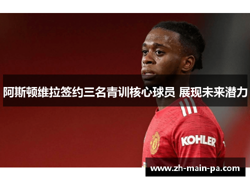 阿斯顿维拉签约三名青训核心球员 展现未来潜力 阿斯顿维拉签约三名青训核心球员 展现未来潜力